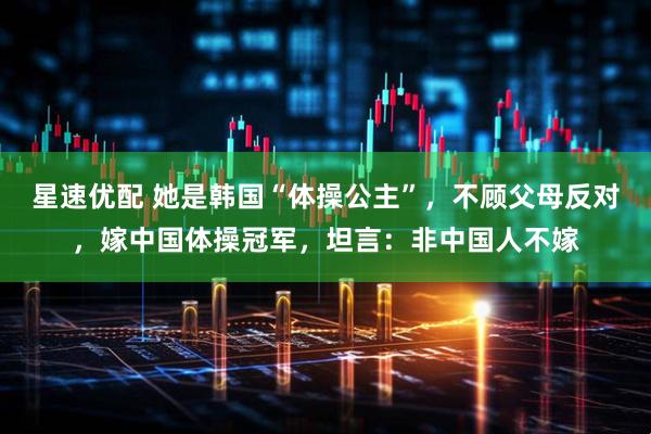 星速优配 她是韩国“体操公主”，不顾父母反对，嫁中国体操冠军，坦言：非中国人不嫁