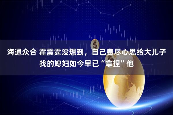 海通众合 霍震霆没想到，自己费尽心思给大儿子找的媳妇如今早已“拿捏”他