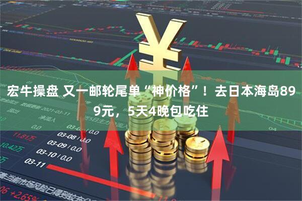 宏牛操盘 又一邮轮尾单“神价格”！去日本海岛899元，5天4晚包吃住
