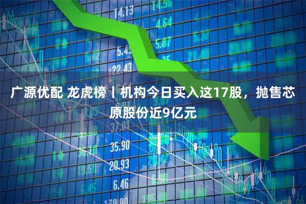 广源优配 龙虎榜丨机构今日买入这17股，抛售芯原股份近9亿元