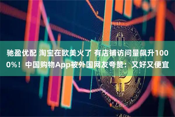 驰盈优配 淘宝在欧美火了 有店铺访问量飙升1000%！中国购物App被外国网友夸赞：又好又便宜