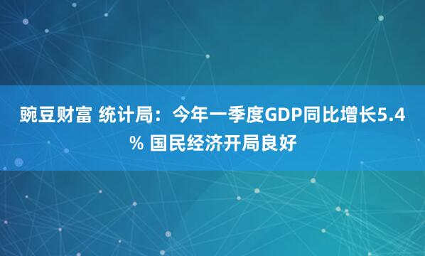 豌豆财富 统计局：今年一季度GDP同比增长5.4% 国民经济开局良好