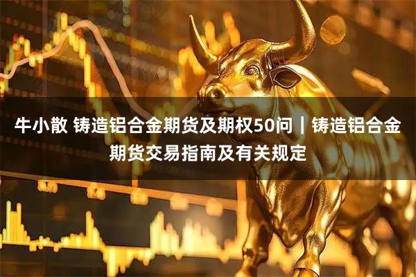 牛小散 铸造铝合金期货及期权50问｜铸造铝合金期货交易指南及有关规定