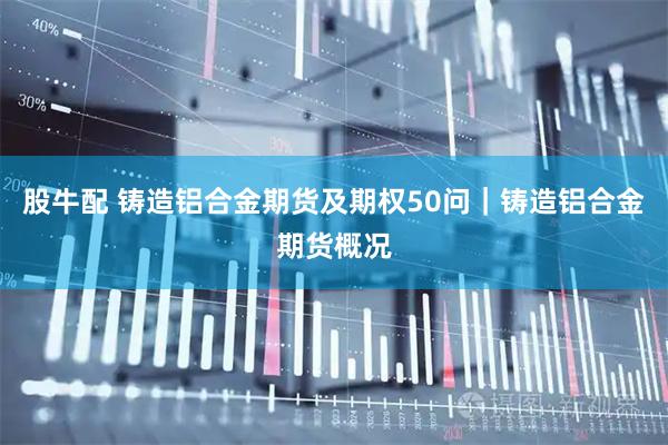股牛配 铸造铝合金期货及期权50问｜铸造铝合金期货概况