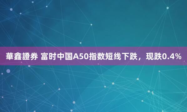 華鑫證券 富时中国A50指数短线下跌，现跌0.4%