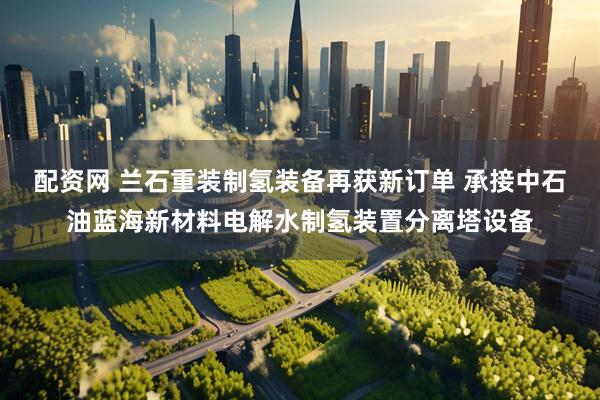 配资网 兰石重装制氢装备再获新订单 承接中石油蓝海新材料电解水制氢装置分离塔设备