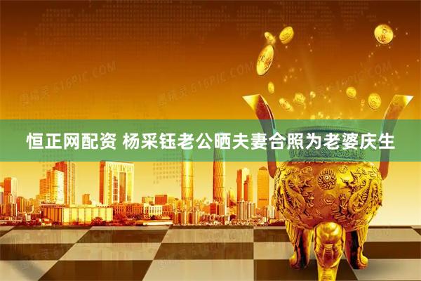 恒正网配资 杨采钰老公晒夫妻合照为老婆庆生