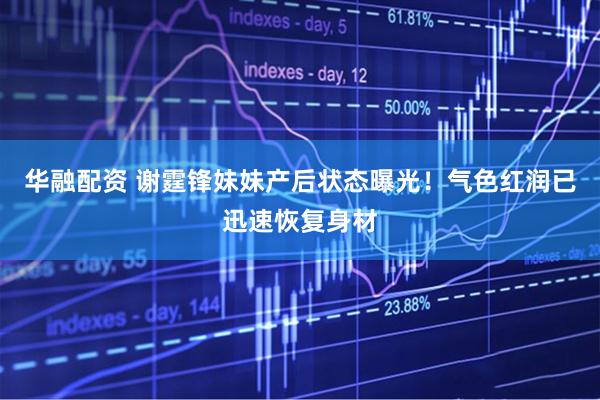 华融配资 谢霆锋妹妹产后状态曝光！气色红润已迅速恢复身材