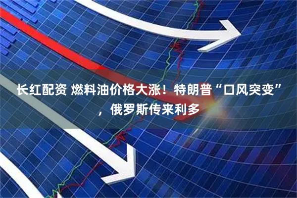 长红配资 燃料油价格大涨！特朗普“口风突变”，俄罗斯传来利多