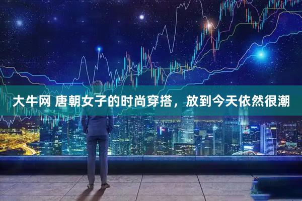 大牛网 唐朝女子的时尚穿搭，放到今天依然很潮