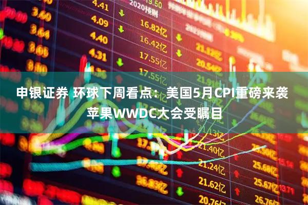 申银证券 环球下周看点：美国5月CPI重磅来袭 苹果WWDC大会受瞩目