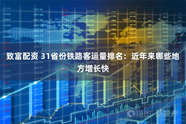 致富配资 31省份铁路客运量排名：近年来哪些地方增长快
