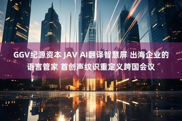 GGV纪源资本 JAV AI翻译智慧屏 出海企业的语言管家 首创声纹识重定义跨国会议