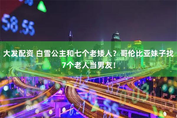 大发配资 白雪公主和七个老矮人？哥伦比亚妹子找7个老人当男友！