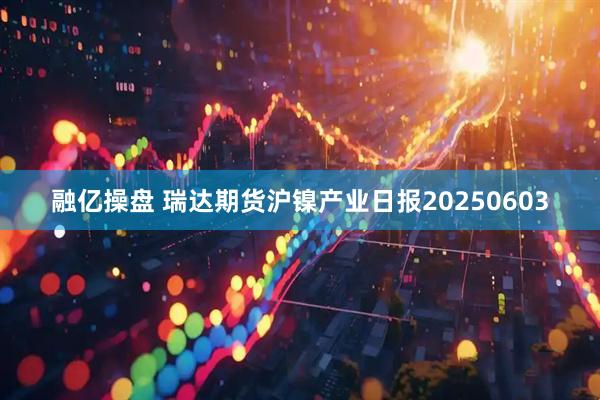 融亿操盘 瑞达期货沪镍产业日报20250603