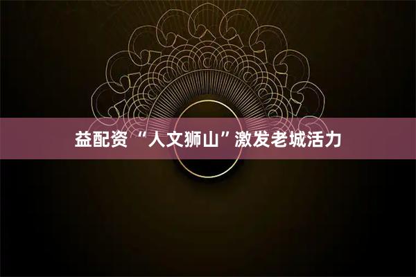 益配资 “人文狮山”激发老城活力