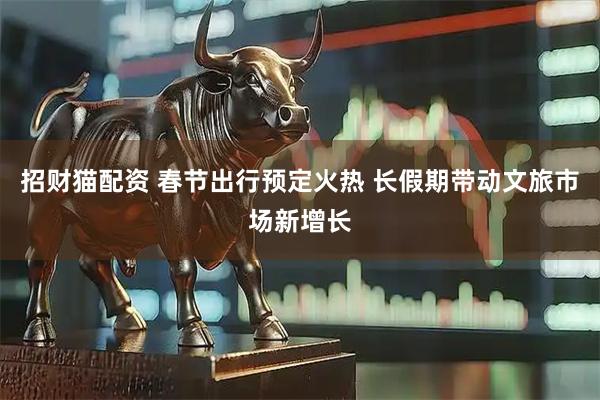 招财猫配资 春节出行预定火热 长假期带动文旅市场新增长
