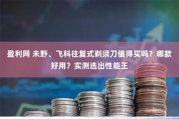 盈利网 未野、飞科往复式剃须刀值得买吗？哪款好用？实测选出性能王