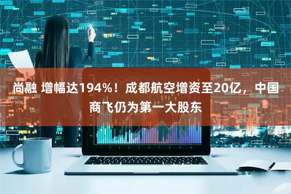 尚融 增幅达194%！成都航空增资至20亿，中国商飞仍为第一大股东