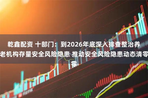 乾鑫配资 十部门：到2026年底深入排查整治养老机构存量安全风险隐患 推动安全风险隐患动态清零