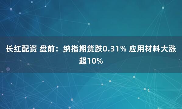 长红配资 盘前：纳指期货跌0.31% 应用材料大涨超10%