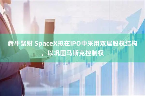 犇牛聚财 SpaceX拟在IPO中采用双层股权结构，以巩固马斯克控制权