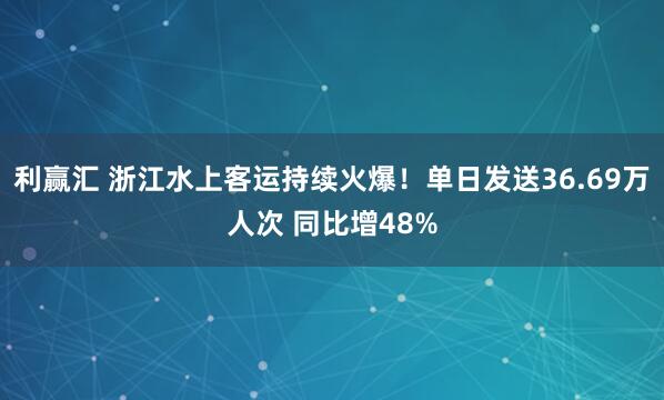 利赢汇 浙江水上客运持续火爆！单日发送36.69万人次 同比增48%