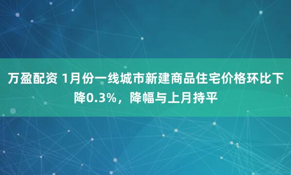 万盈配资 1月份一线城市新建商品住宅价格环比下降0.3%，降幅与上月持平