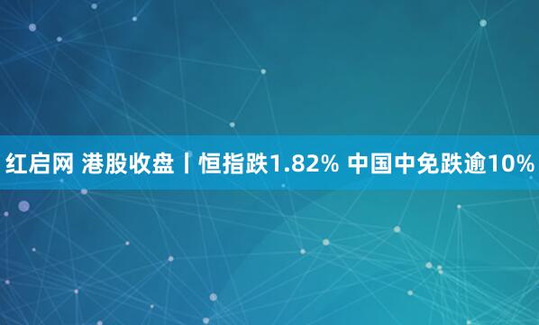红启网 港股收盘丨恒指跌1.82% 中国中免跌逾10%