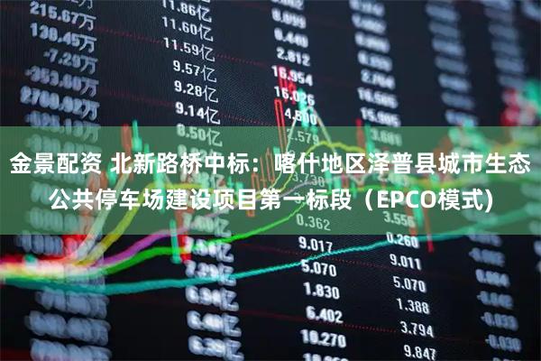 金景配资 北新路桥中标：喀什地区泽普县城市生态公共停车场建设项目第一标段（EPCO模式)