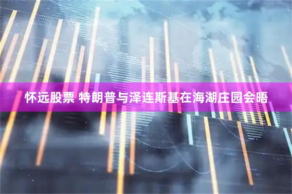 怀远股票 特朗普与泽连斯基在海湖庄园会晤