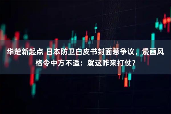 华楚新起点 日本防卫白皮书封面惹争议，漫画风格令中方不适：就这咋来打仗？