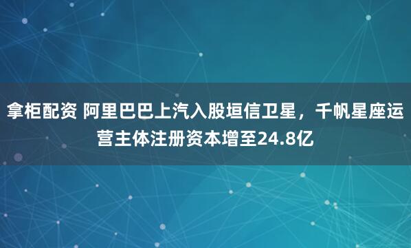 拿柜配资 阿里巴巴上汽入股垣信卫星，千帆星座运营主体注册资本增至24.8亿
