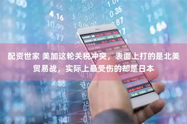 配资世家 美加这轮关税冲突，表面上打的是北美贸易战，实际上最受伤的却是日本